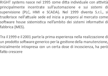 RIGHT systems nasce nel 1995 come ditta individuale con attività principalmente incentrate sull'automazione e sui sistemi di supervisione (PLC, HMI e SCADA). Nel 1999 diventa S.r.l., si trasferisce nell'attuale sede ed inizia a proporsi al mercato come software house sistemistica nell’ambito dei sistemi informativi di fabbrica (MES). Tra il 1999 e il 2001 parte la prima esperienza nella realizzazione di un prodotto software generico per la gestione della manutenzione, inizialmente intrapresa con un certa dose di incoscienza, ha però fatto crescere 